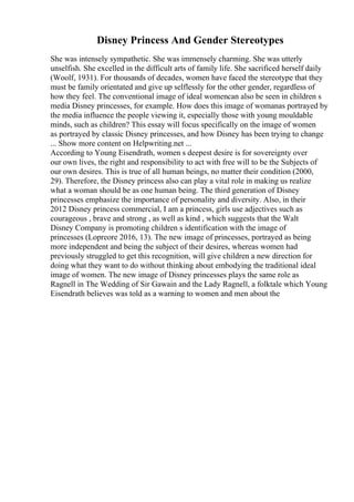 Disney Princess And Gender Stereotypes
She was intensely sympathetic. She was immensely charming. She was utterly
unselfish. She excelled in the difficult arts of family life. She sacrificed herself daily
(Woolf, 1931). For thousands of decades, women have faced the stereotype that they
must be family orientated and give up selflessly for the other gender, regardless of
how they feel. The conventional image of ideal womencan also be seen in children s
media Disney princesses, for example. How does this image of womanas portrayed by
the media influence the people viewing it, especially those with young mouldable
minds, such as children? This essay will focus specifically on the image of women
as portrayed by classic Disney princesses, and how Disney has been trying to change
... Show more content on Helpwriting.net ...
According to Young Eisendrath, women s deepest desire is for sovereignty over
our own lives, the right and responsibility to act with free will to be the Subjects of
our own desires. This is true of all human beings, no matter their condition (2000,
29). Therefore, the Disney princess also can play a vital role in making us realize
what a woman should be as one human being. The third generation of Disney
princesses emphasize the importance of personality and diversity. Also, in their
2012 Disney princess commercial, I am a princess, girls use adjectives such as
courageous , brave and strong , as well as kind , which suggests that the Walt
Disney Company is promoting children s identification with the image of
princesses (Lopreore 2016, 13). The new image of princesses, portrayed as being
more independent and being the subject of their desires, whereas women had
previously struggled to get this recognition, will give children a new direction for
doing what they want to do without thinking about embodying the traditional ideal
image of women. The new image of Disney princesses plays the same role as
Ragnell in The Wedding of Sir Gawain and the Lady Ragnell, a folktale which Young
Eisendrath believes was told as a warning to women and men about the
 