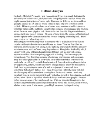 Holland Analysis
Holland s Model of Personality and Occupational Types is a model that takes the
personality of an individual, analyzes it and then puts you in a section where one
might succeed in that type of career path. There are six different sections and I am
going to analyze all six and see where I may fit best. The first section is called
realistic. This category talks about a real man s man, someone who likes to work
with their hands and be outdoors. Described as someone who is rugged and practical
with a focus on more physical task. Some traits that describe this personis honest,
strong, stable and more. I believe I fit some of these traits like strong, self reliant and
humble I prefer to be outdoors for leisure such as camping or hunting and... Show
more content on Helpwriting.net ...
This category describes the person as someone who is a leader and who likes to
convince others to do what they want him or her to do. They are described as
energetic, ambitious and risk taking. Some defining characteristic for this category
are adventurous, self confident, outgoing and more. Though in a leadership role, I
identify with some of these characteristics; I think I still use more of a social
approach and less of an enterprising approach to leading. The last category is
conventional. This describes someone who is very goal oriented and organized.
They also show great detail in their work. They are described as someone who
tends to be careful, self controlled and structured. Some describing characteristics
are dependable, careful, orderly and more. Though I relate a lot with this section, I
think I use organization as more of a tool to help myself be on track then
something that actually defines me. I have decided that I identify more with the
social category with conventional coming in as the second closest. I think my
beliefs of being a people person first really solidified myself in this category. As I said
before, when I look at myself as a leader I always envision other people s interests
before my own, even if they are beneath me. With me being in this category, the
textbook says that some ideal occupations for me would be a teacher, social worker,
advisor or therapist. It also says a typical high stress activity is performing
 