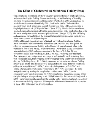 The Effect of Cholesterol on Membrane Fluidity Essay
The cell plasma membrane, a bilayer structure composed mainly of phospholipids,
is characterized by its fluidity. Membrane fluidity, as well as being affected by
lipid and protein composition and temperature (Purdy et al. 2005), is regulated by
its cholesterol concentration (Harby 2001, McLaurin 2002). Cholesterol is a
special type of lipid, known as a steroid, formed by a polar OH headgroup and a
single hydrocarbon tail (Wikipedia 2005, Diwan 2005). Like its fellow membrane
lipids, cholesterol arranges itself in the same direction; its polar head is lined up with
the polar headgroups of the phospholipid molecules (Spurger 2002). The stiffening
and decreasing permeability of the bilayer that results from including cholesterol...
Show more content on Helpwriting.net ...
2005), addition of cholesterol may affect cell survival and membrane fluidity.
After cholesterol was added to the membranes of CHO cells and bull sperm, its
effect on plasma membrane fluidity and cell survival were observed when cells
were either cooled to 5 #176;C or cryopreserved (Purdy et al. 2005). Cholesterol
was added to the CHO and sperm samples in the form of 0, 1.5 or 5.0 mg
cholesterol loaded cyclodextrin (CLC) at 23 #176;C. Following this treatment,
flow cytometry, a technique used to recognize and sort cells by first staining them
with fluorescent dye, then detecting the fluorescence using laser beam illumination
(Lexico Publishing Group, LLC. 2005), was used to determine membrane fluidity
(Purdy et al. 2005). This technique was conducted under three different conditions:
cells were treated first at 23 #176;C, then after being cooled to 5 #176;C, and
finally after cryopreservation and re thawing to 23 #176;C. Cooling of the cells
was performed by placing the samples in a cold room at 5 #176;C, while
cryopreservation was done using a 70 #176;C mechanical freezer and storage of the
samples in liquid nitrogen (Purdy et al. 2005) Essentially, the results of Purdy et al. s
(2005) experiment simply reconfirm the already widely accepted value of cholesterol
as a membrane fluidity regulator. Although the addition of cholesterol did not result
in more CHO cells surviving cryopresrvation,
 