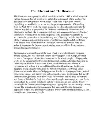 The Holocaust And The Holocaust
The Holocaust was a genocide which lasted from 1942 to 1945 in which around 6
million European Jewish people were killed. It was the result of the Ideals of the
past chancellor of Germany, Adolf Hitler. Hitler came to power in 1933 by
capitalising on worldwide events such as the great depression in 1929 resulting
from the Wall Street crash. He began spreading his ideas of anti Semitism to the
German population in preparation for the Final Solution with the assistance of
distribution methods like propaganda, violence, and an economic boycott. Most of
the impacts resulting from his methods proved to be extremely valuable to the
success of the preparation as they efficiently and effectively carved a hateful image
of the Jewish population into the minds of the German people and aligned them
with Hitler s ideas of anti Semitism. However, some of his methods were not
valuable to prepare the German people as they were not able to depict a strong
enough bias against the Jews.
Propaganda was arguably one of the most effective ways for ideas to be spread
around rapidly, this was shown in Hitler s autobiography, Mien Kampf, in which
he states: Propaganda tries to force a doctrine on the whole people..... Propaganda
works on the general public from the standpoint of an idea and makes them ripe for
the victory of this idea. It shows that Hitler understood the effectiveness of
propaganda and utilised it to spread his anti Semitist ideas towards the German
people to create a negative image of the Jewish population. The United States
Holocaust Memorial Museum Webpage states that the Nazi propagandists exploited
pre existing images and stereotypes, and portrayed Jews as an alien race that fed off
the host nation, poisoned its culture, seized its economy, and enslaved its workers
and farmers. This hateful depiction of the Jewish people was enough to create fire in
the minds of the German population and drove them into an anti Semitic frenzy,
resulting in the German people expressing their rage against the Jews through violent
means. The impact on the German people that was created by the slanderous
depictions of Jews was extremely valuable to prepare them for the Holocaust, as the
hatred for the Jews was so deeply
 