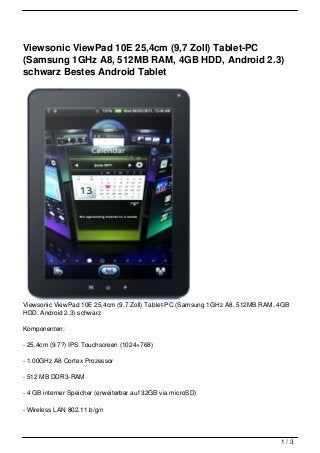Viewsonic ViewPad 10E 25,4cm (9,7 Zoll) Tablet-PC
(Samsung 1GHz A8, 512MB RAM, 4GB HDD, Android 2.3)
schwarz Bestes Android Tablet




Viewsonic ViewPad 10E 25,4cm (9,7 Zoll) Tablet-PC (Samsung 1GHz A8, 512MB RAM, 4GB
HDD, Android 2.3) schwarz

Komponenten:

- 25,4cm (9.7?) IPS Touchscreen (1024×768)

- 1.00GHz A8 Cortex Prozessor

- 512 MB DDR3-RAM

- 4 GB interner Speicher (erweiterbar auf 32GB via microSD)

- Wireless LAN 802.11 b/g/n



                                                                               1/3
 