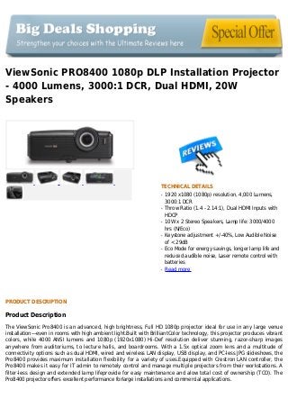 ViewSonic PRO8400 1080p DLP Installation Projector
- 4000 Lumens, 3000:1 DCR, Dual HDMI, 20W
Speakers
TECHNICAL DETAILS
1920 x1080 (1080p) resolution, 4,000 Lumens,q
3000:1 DCR
Throw Ratio (1.4 - 2.14:1), Dual HDMI Inputs withq
HDCP
10W x 2 Stereo Speakers, Lamp life: 3000/4000q
hrs (N/Eco)
Keystone adjustment +/-40%, Low Audible Noiseq
of < 29dB
Eco Mode for energy savings, longer lamp life andq
reduced audible noise, Laser remote control with
batteries
Read moreq
PRODUCT DESCRIPTION
Product Description
The ViewSonic Pro8400 is an advanced, high brightness, Full HD 1080p projector ideal for use in any large venue
installation—even in rooms with high ambient light.Built with BrilliantColor technology, this projector produces vibrant
colors, while 4000 ANSI lumens and 1080p (1920x1080) Hi-Def resolution deliver stunning, razor-sharp images
anywhere from auditoriums, to lecture halls, and boardrooms. With a 1.5x optical zoom lens and a multitude of
connectivity options such as dual HDMI, wired and wireless LAN display, USB display, and PC-less JPG slideshows, the
Pro8400 provides maximum installation flexibility for a variety of uses.Equipped with Crestron LAN controller, the
Pro8400 makes it easy for IT admin to remotely control and manage multiple projectors from their workstations. A
filter-less design and extended lamp lifeprovide for easy maintenance and alow total cost of ownership (TCO). The
Pro8400 projector offers excellent performance forlarge installations and commercial applications.
 