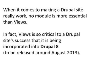 When it comes to making a Drupal site
really work, no module is more essential
than Views.

In fact, Views is so critical to a Drupal
site's success that it is being
incorporated into Drupal 8
(to be released around August 2013).
 