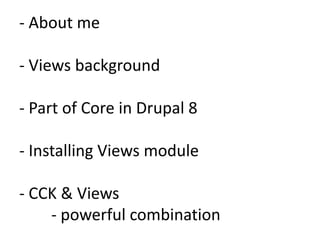 - About me

- Views background

- Part of Core in Drupal 8

- Installing Views module

- CCK & Views
    - powerful combination
 