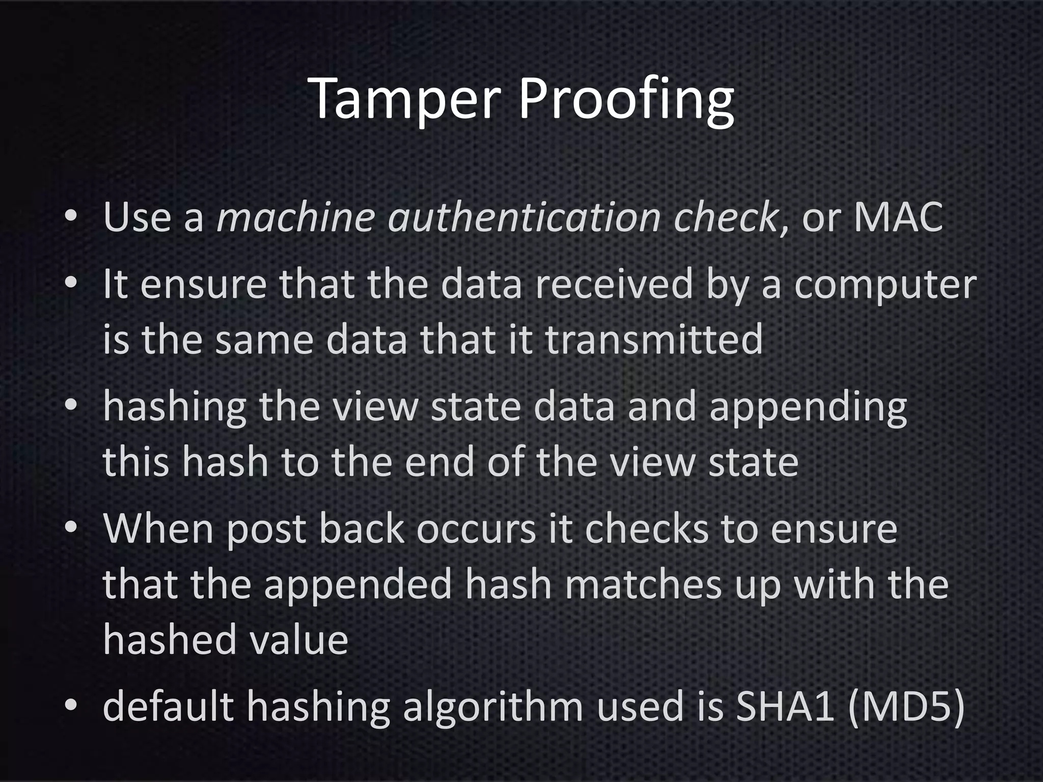 Tamper Proofing
• Use a machine authentication check, or MAC
• It ensure that the data received by a computer
is the same data that it transmitted
• hashing the view state data and appending
this hash to the end of the view state
• When post back occurs it checks to ensure
that the appended hash matches up with the
hashed value
• default hashing algorithm used is SHA1 (MD5)
 
