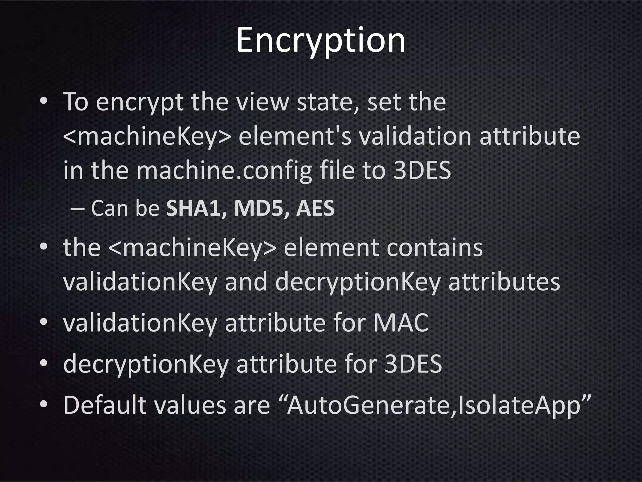 Encryption
• To encrypt the view state, set the
<machineKey> element's validation attribute
in the machine.config file to 3DES
– Can be SHA1, MD5, AES
• the <machineKey> element contains
validationKey and decryptionKey attributes
• validationKey attribute for MAC
• decryptionKey attribute for 3DES
• Default values are “AutoGenerate,IsolateApp”
 
