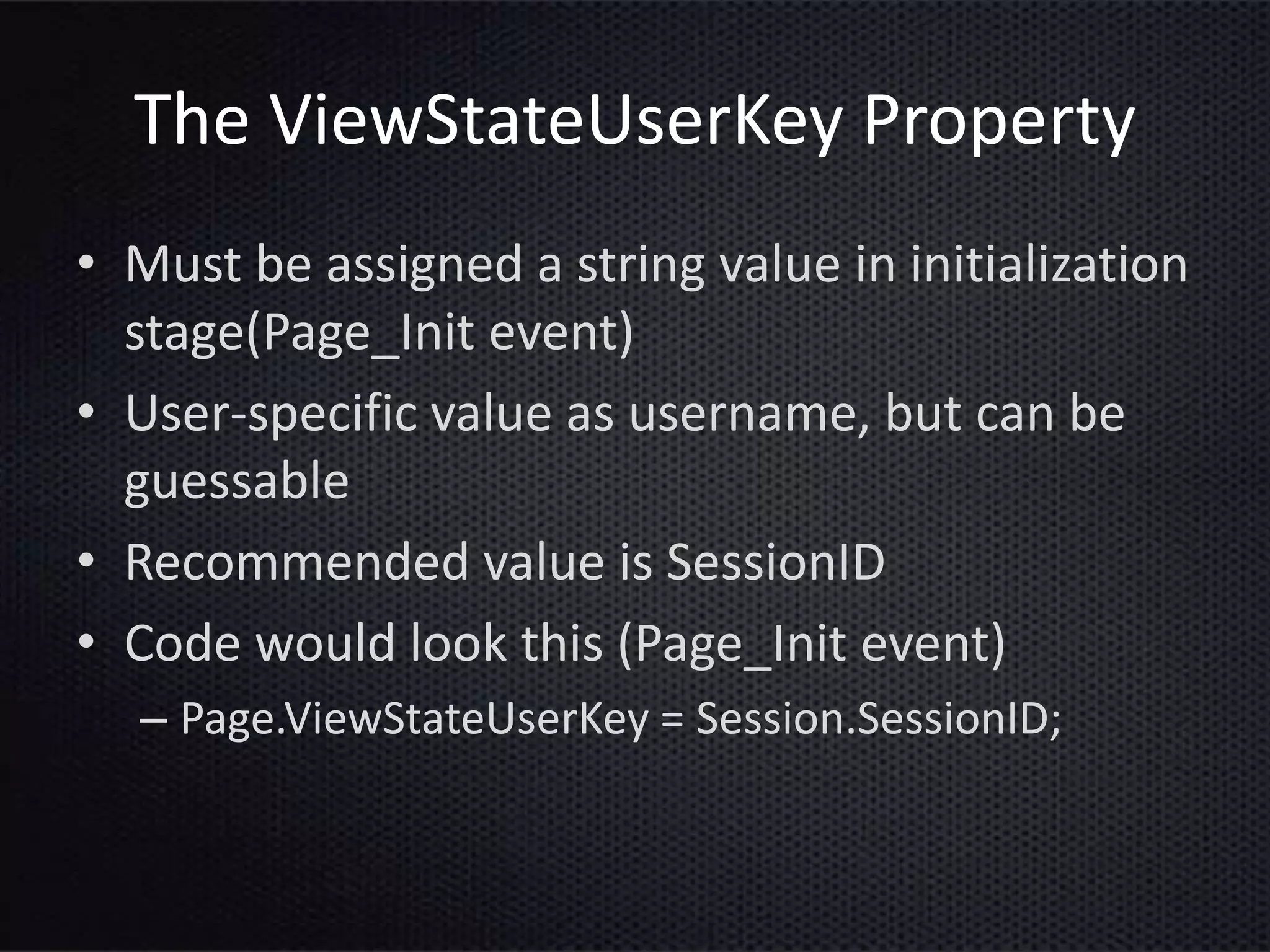 The ViewStateUserKey Property
• Must be assigned a string value in initialization
stage(Page_Init event)
• User-specific value as username, but can be
guessable
• Recommended value is SessionID
• Code would look this (Page_Init event)
– Page.ViewStateUserKey = Session.SessionID;
 