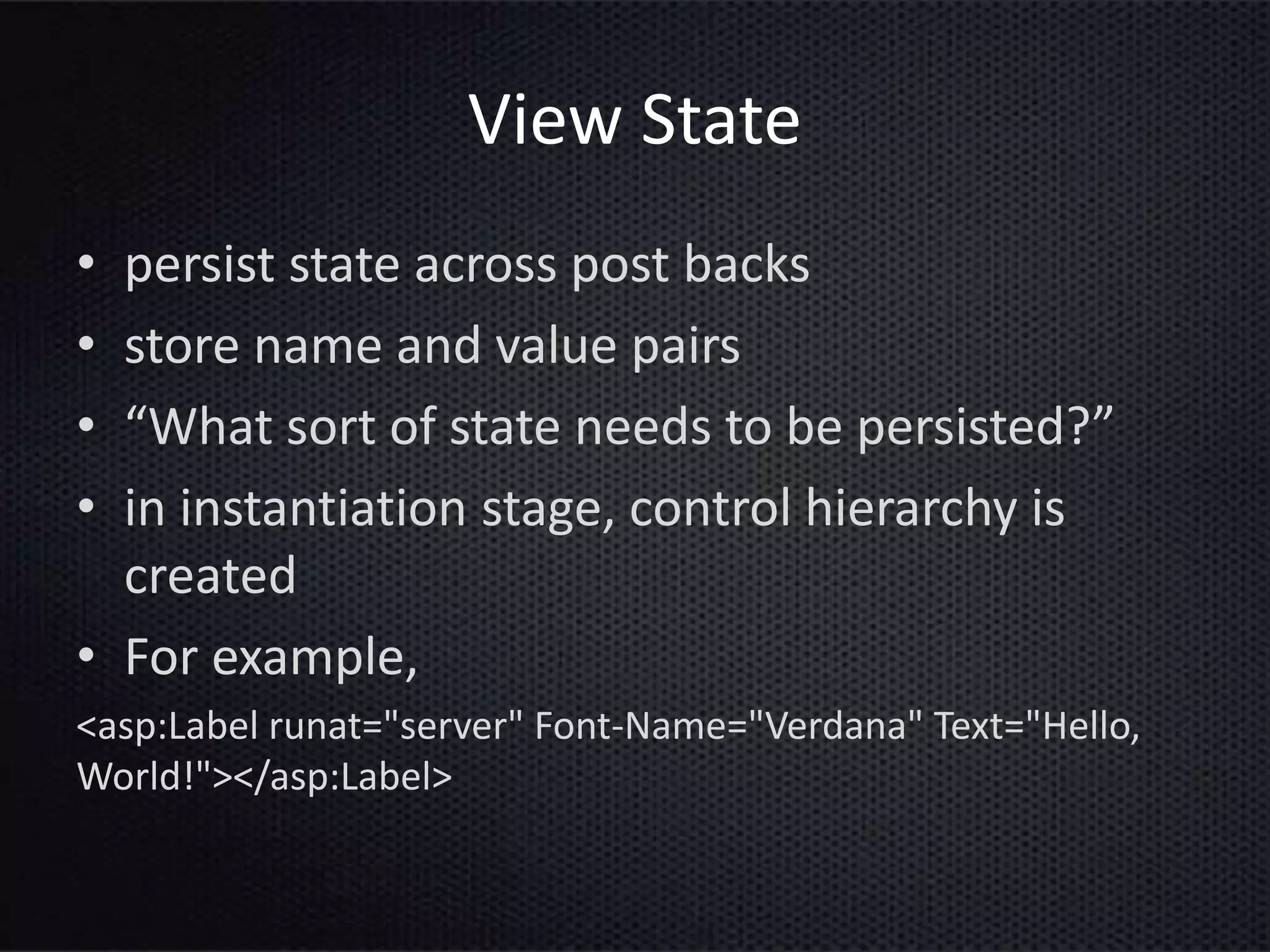 View State
• persist state across post backs
• store name and value pairs
• “What sort of state needs to be persisted?”
• in instantiation stage, control hierarchy is
created
• For example,
<asp:Label runat="server" Font-Name="Verdana" Text="Hello,
World!"></asp:Label>
 