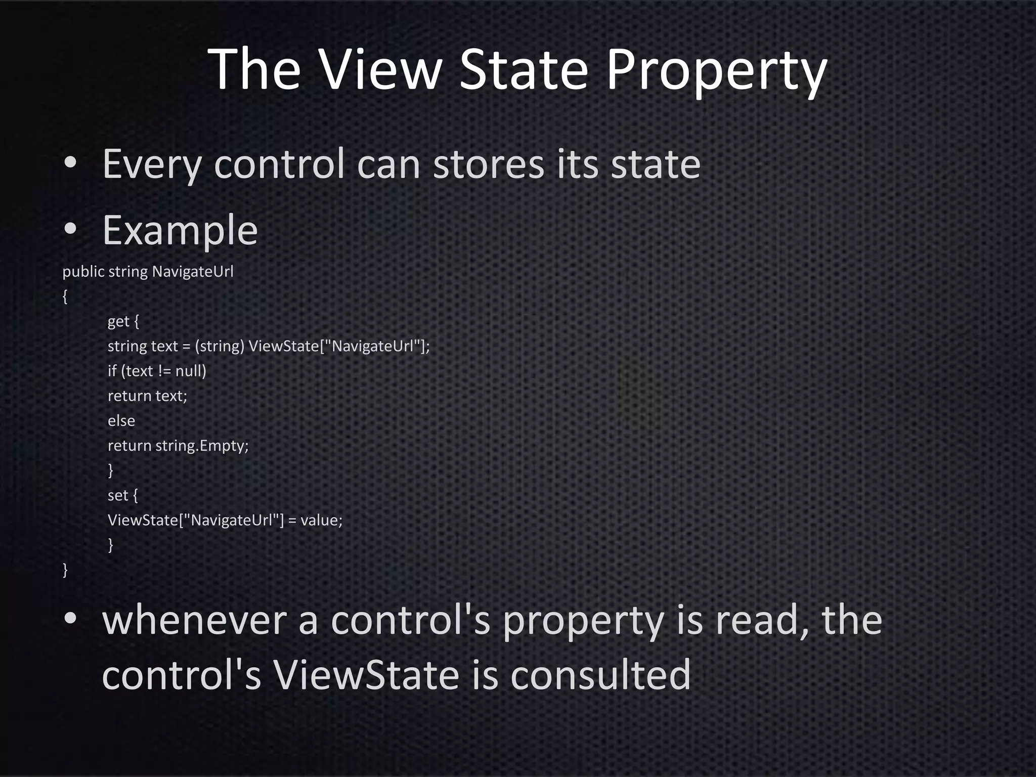 The View State Property
• Every control can stores its state
• Example
public string NavigateUrl
{
get {
string text = (string) ViewState["NavigateUrl"];
if (text != null)
return text;
else
return string.Empty;
}
set {
ViewState["NavigateUrl"] = value;
}
}
• whenever a control's property is read, the
control's ViewState is consulted
 