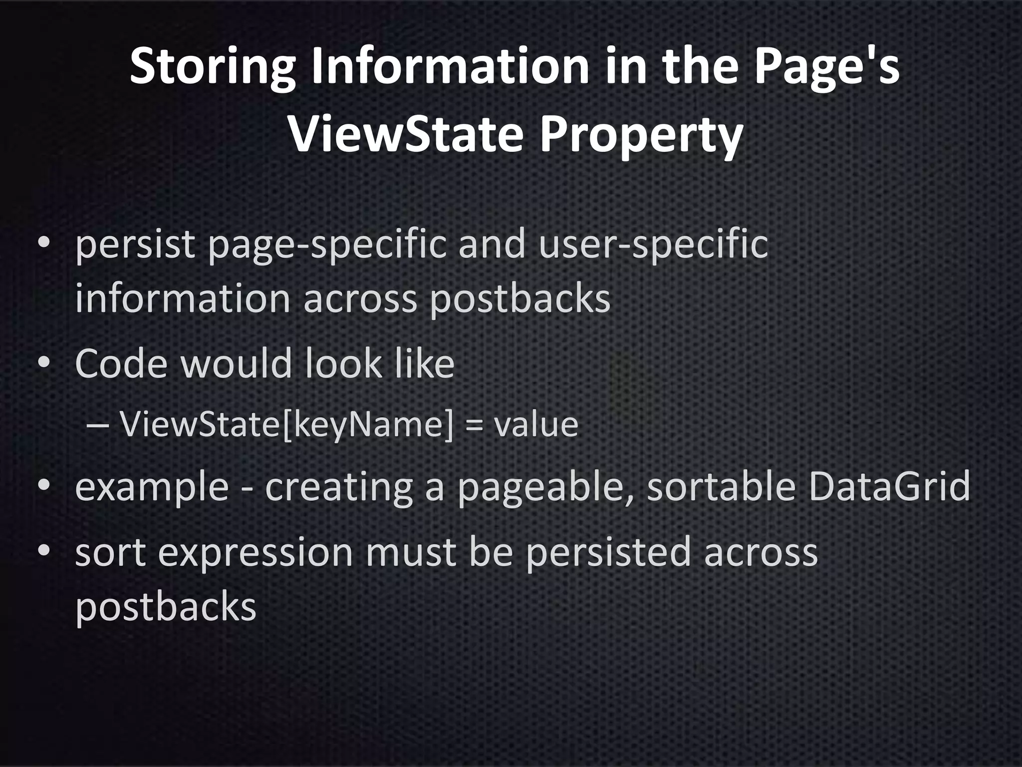 Storing Information in the Page's
ViewState Property
• persist page-specific and user-specific
information across postbacks
• Code would look like
– ViewState[keyName] = value
• example - creating a pageable, sortable DataGrid
• sort expression must be persisted across
postbacks
 