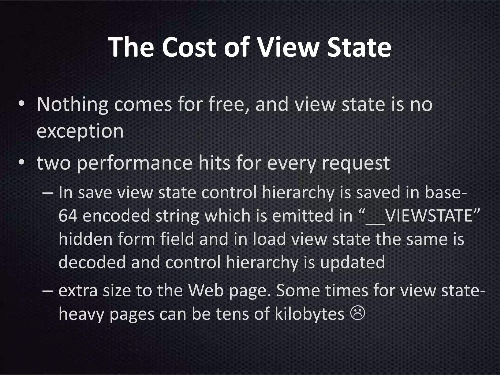 The Cost of View State
• Nothing comes for free, and view state is no
exception
• two performance hits for every request
– In save view state control hierarchy is saved in base-
64 encoded string which is emitted in “__VIEWSTATE”
hidden form field and in load view state the same is
decoded and control hierarchy is updated
– extra size to the Web page. Some times for view state-
heavy pages can be tens of kilobytes 
 