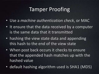 Tamper Proofing
• Use a machine authentication check, or MAC
• It ensure that the data received by a computer
is the same data that it transmitted
• hashing the view state data and appending
this hash to the end of the view state
• When post back occurs it checks to ensure
that the appended hash matches up with the
hashed value
• default hashing algorithm used is SHA1 (MD5)
 