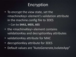 Encryption
• To encrypt the view state, set the
<machineKey> element's validation attribute
in the machine.config file to 3DES
– Can be SHA1, MD5, AES
• the <machineKey> element contains
validationKey and decryptionKey attributes
• validationKey attribute for MAC
• decryptionKey attribute for 3DES
• Default values are “AutoGenerate,IsolateApp”
 