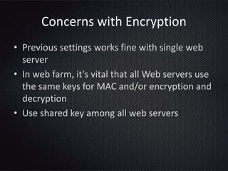 Concerns with Encryption
• Previous settings works fine with single web
server
• In web farm, it's vital that all Web servers use
the same keys for MAC and/or encryption and
decryption
• Use shared key among all web servers
 