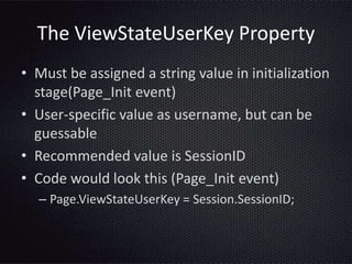 The ViewStateUserKey Property
• Must be assigned a string value in initialization
stage(Page_Init event)
• User-specific value as username, but can be
guessable
• Recommended value is SessionID
• Code would look this (Page_Init event)
– Page.ViewStateUserKey = Session.SessionID;
 
