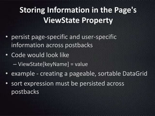 Storing Information in the Page's
ViewState Property
• persist page-specific and user-specific
information across postbacks
• Code would look like
– ViewState[keyName] = value
• example - creating a pageable, sortable DataGrid
• sort expression must be persisted across
postbacks
 