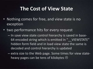The Cost of View State
• Nothing comes for free, and view state is no
exception
• two performance hits for every request
– In save view state control hierarchy is saved in base-
64 encoded string which is emitted in “__VIEWSTATE”
hidden form field and in load view state the same is
decoded and control hierarchy is updated
– extra size to the Web page. Some times for view state-
heavy pages can be tens of kilobytes 
 
