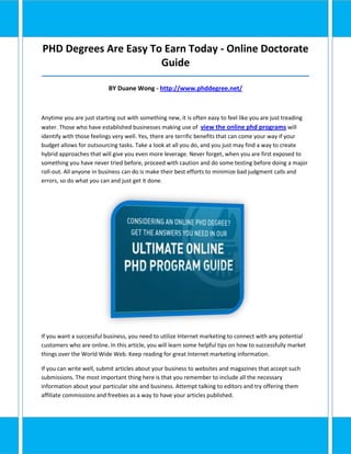 PHD Degrees Are Easy To Earn Today - Online Doctorate
                       Guide
_____________________________________________________________________________________

                          BY Duane Wong - http://www.phddegree.net/



Anytime you are just starting out with something new, it is often easy to feel like you are just treading
water. Those who have established businesses making use of view the online phd programs will
identify with those feelings very well. Yes, there are terrific benefits that can come your way if your
budget allows for outsourcing tasks. Take a look at all you do, and you just may find a way to create
hybrid approaches that will give you even more leverage. Never forget, when you are first exposed to
something you have never tried before, proceed with caution and do some testing before doing a major
roll-out. All anyone in business can do is make their best efforts to minimize bad judgment calls and
errors, so do what you can and just get it done.




If you want a successful business, you need to utilize Internet marketing to connect with any potential
customers who are online. In this article, you will learn some helpful tips on how to successfully market
things over the World Wide Web. Keep reading for great Internet marketing information.

If you can write well, submit articles about your business to websites and magazines that accept such
submissions. The most important thing here is that you remember to include all the necessary
information about your particular site and business. Attempt talking to editors and try offering them
affiliate commissions and freebies as a way to have your articles published.
 