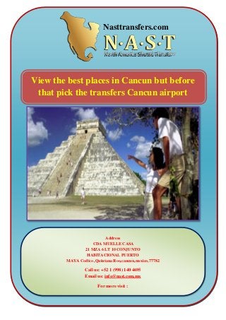 View the best places in Cancun but before
that pick the transfers Cancun airport
Address
CDA MUELLE CASA
21 MZA 6 LT 10 CONJUNTO
HABITACIONAL PUERTO
MAYA Codico ,Quintana Roo,cancun,mexico,77782
Call us: +52 1 (998) 140 4695
Email us: info@nast.com.mx
For more visit :
www.nasttransfers.com
Nasttransfers.com
 