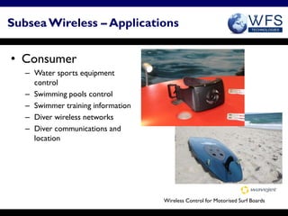 Subsea Wireless – Applications


• Consumer
   – Water sports equipment
     control
   – Swimming pools control
   – Swimmer training information
   – Diver wireless networks
   – Diver communications and
     location




                                    Wireless Control for Motorised Surf Boards
 