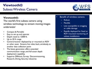 Viewtooth®
Subsea Wireless Camera

Viewtooth®:                                                   •   Benefit of wireless camera:
                                                                   – Robust
The world’s first subsea camera using
                                                                   – Flexible
wireless technology to stream moving images
                                                                   – Less susceptible to snagging
underwater                                                           or cable damage
•   Compact & Portable                                             – Rapidly deployed for fixed or
•   Easy to set up and operate                                       ROV mounted monitoring of
•   Depth rated to 12000 ft.                                         subsea installations
•   Up to 20 ft range
•   Camera/receiver deployed by or mounted on ROV
    or other asset. Streams live video back, wirelessly, to
    another data collection point
•   The latest generation offers extended
    communication range, and full ocean depth
    deployment capability.
•   Supports Offshore, Survey, Decommissioning,
    Research, Diving, Security industries
 