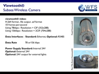 Viewtooth®
Subsea Wireless Camera

 viewtooth® video:
 H.264 format , file output .asf format




                                                         Fixed Viewtooth®
 10 frames-per-second
 Using 78kbps:- Resolution = CIF (352x288)
 Using 156kbps:- Resolution = 2CIF (704x288)

 Data Interfaces : Standard: Ethernet, Optional: RS485

 Data Rate          78 or156 kbps

 Power Supply Standard: Internal 24V




                                                         Pan-Tilt-Zoom Viewtooth®
 Optional: External 24V
 Optional: 24V output for external lights
 