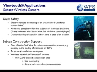 Viewtooth® Applications
Subsea Wireless Camera

Diver Safety
   – Effective remote monitoring of an area deemed “unsafe for
     human divers”
   – Additional perspective for dive supervisor in critical situations
     (Safety increased with better view, but minimum team deployed)
   – Deployed and operational in a short time in case of an incident


Subsea Construction Support
   – Cost effective 360° view for subsea construction projects, e.g.
     assisting in the landing of manifolds or BOPs
   – Temporary installations as required
   – Wireless network of Viewtooth® systems
       • WiFi Zone’ around construction sites
                   » Site monitoring
                   » Sensor and controller communications
 