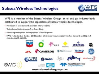 Subsea Wireless Technologies
Subsea Wireless Technologies


 WFS is a member of the Subsea Wireless Group, an oil and gas industry body
 established to support the application of subsea wireless technologies.
 • Promotion of open standards to enable interoperability
 • Technologies: Radio, Acoustic, Free Space Optics
 • Promoting development and deployment of hybrid systems
 • SWiG radio standard due June 2013 based on SIIS (Subsea Instrumentation Interface Standard) and 802.15.4
   (WirelessHART; ISA100)




                                   www.subseawirelessgroup.com
 