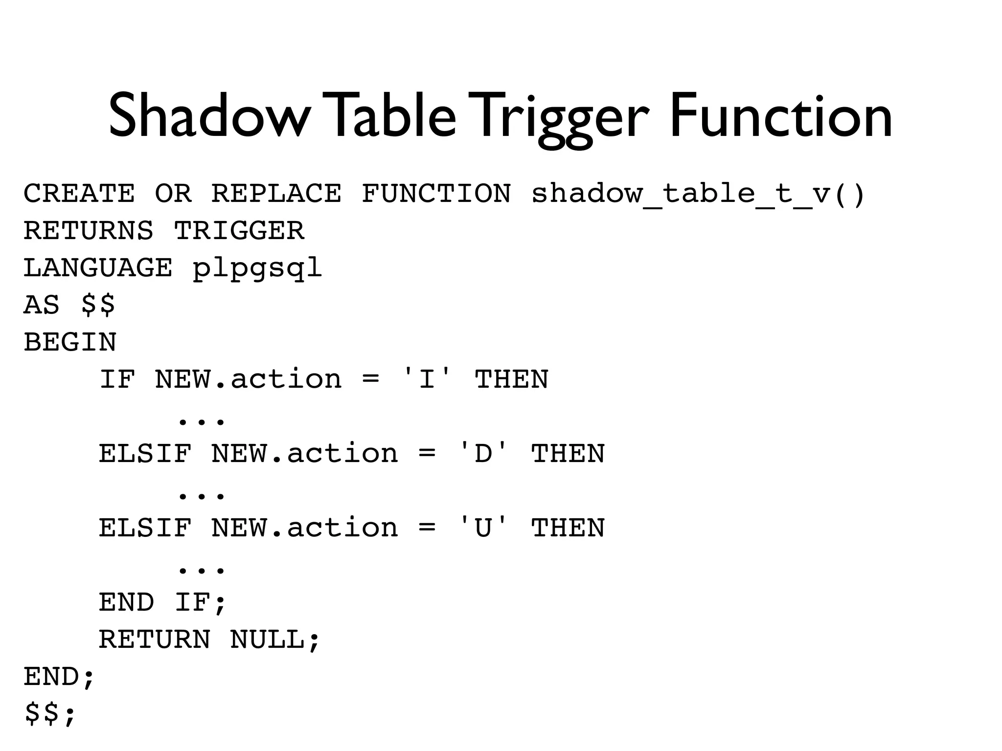 Shadow Table Trigger Function
CREATE OR REPLACE FUNCTION shadow_table_t_v()
RETURNS TRIGGER
LANGUAGE plpgsql
AS $$
BEGIN
    IF NEW.action = 'I' THEN
        ...
    ELSIF NEW.action = 'D' THEN
        ...
    ELSIF NEW.action = 'U' THEN
        ...
    END IF;
    RETURN NULL;
END;
$$;
 