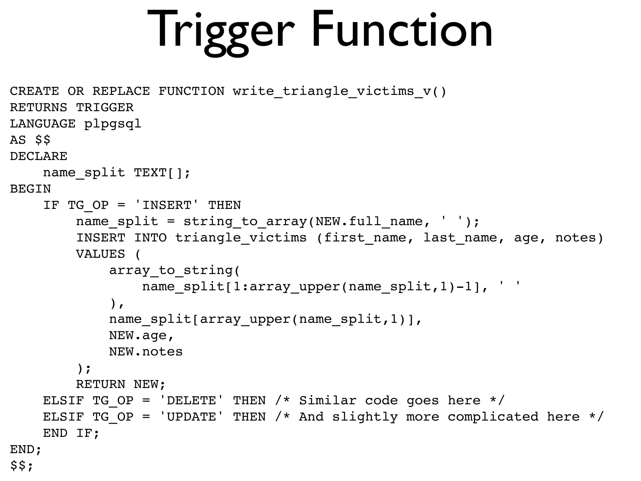 Trigger Function
CREATE OR REPLACE FUNCTION write_triangle_victims_v()
RETURNS TRIGGER
LANGUAGE plpgsql
AS $$
DECLARE
     name_split TEXT[];
BEGIN
     IF TG_OP = 'INSERT' THEN
         name_split = string_to_array(NEW.full_name, ' ');
         INSERT INTO triangle_victims (first_name, last_name, age, notes)
         VALUES (
             array_to_string(
                  name_split[1:array_upper(name_split,1)-1], ' '
             ),
             name_split[array_upper(name_split,1)],
             NEW.age,
             NEW.notes
         );
         RETURN NEW;
     ELSIF TG_OP = 'DELETE' THEN /* Similar code goes here */
     ELSIF TG_OP = 'UPDATE' THEN /* And slightly more complicated here */
     END IF;
END;
$$;
 