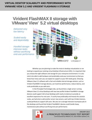 VIRTUAL DESKTOP SCALABILITY AND PERFORMANCE WITH
VMWARE VIEW 5.2 AND VIRIDENT FLASHMAX II STORAGE




                        Whether you are planning to make the move to desktop virtualization or are
                looking to expand your existing virtual desktop infrastructure (VDI), it is important that
                you choose the right software and storage for your enterprise environment. It is also
                vital to be able to add hardware and predictably scale your environment so that you
                know how many users you can expect to support as your VDI needs grow. Choosing
                VMware View 5.2 software with a fast and reliable internal storage solution, such as
                Virident FlashMAX II storage devices, can maximize performance, reduce latency, and
                scale predictably as you add users.
                        In the Principled Technologies labs, we found that a single server running
                VMware View 5.2 virtual desktops with two low-profile Virident FlashMAX II storage
                devices could support 162 virtual desktops with nearly no latency to provide an
                excellent experience for end users. To verify how predictably and linearly this solution
                scales, we had only to add another server; two servers, each with two Virident devices,
                scaled perfectly to support 324 users. We also ran a storage-intensive recompose job on
                the desktops and found that Virident FlashMAX II devices could handle heavy
                maintenance jobs without sacrificing end-user performance.


                                                                                                 JANUARY 2013
                                              A PRINCIPLED TECHNOLOGIES TEST REPORT
                                                         Commissioned by VMware, Inc. and Virident Systems, Inc.
 