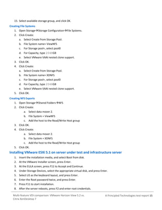 15. Select available storage group, and click OK.
Creating File Systems
1. Open StorageStorage ConfigurationFile Systems.
2. Click Create:
a. Select Create from Storage Pool.
b. File System name= ViewNFS
c. For Storage pool=, select pool0
d. For Capacity, type 2048GB
e. Select VMware VAAI nested clone support.
3. Click OK.
4. Click Create:
a. Select Create from Storage Pool.
b. File System name= XDNFS
c. For Storage pool=, select pool0
d. For Capacity, type 2048GB
e. Select VMware VAAI nested clone support.
5. Click OK.
Creating NFS Exports
1. Open StorageShared FoldersNFS
2. Click Create:
a. Select data mover 2.
b. File System = ViewNFS
c. Add the host to the Read/Write Host group
3. Click OK.
4. Click Create:
a. Select data mover 2.
b. File System = XDNFS
c. Add the host to the Read/Write Host group
5. Click OK.

Installing VMware ESXi 5.1 on server under test and infrastructure server
1. Insert the installation media, and select Boot from disk.
2. At the VMware Installer screen, press Enter.
3. At the EULA screen, press F11 to Accept and Continue.
4. Under Storage Devices, select the appropriate virtual disk, and press Enter.
5. Select US as the keyboard layout, and press Enter.
6. Enter the Root password twice, and press Enter.
7. Press F11 to start installation.
8. After the server reboots, press F2 and enter root credentials.
Multi-feature VDI comparison: VMware Horizon View 5.2 vs.
Citrix XenDesktop 7

A Principled Technologies test report 15

 
