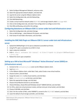 9. Select Configure Management Network, and press enter.
10. Select the appropriate network adapter, and select OK.
11. Log into the server using the VMware vSphere client.
12. Select the Configuration tab, and click Networking.
13. Click Add Networking…
14. Create a virtual machine network called PRIV-NET and storage network called Storage-NET.
15. Click on the Configuration tab, and select Time configuration to configure server time.
16. Click DNS and Routing, and confirm the settings.

Configuring datastores on VMware ESXi 5.1 server under test and infrastructure server
1. Select the Configuration tab, and select Storage.
2. Click on Add Storage…, select Network File System, and click Next.
3. Enter Server IP and Folder information, and click Next.

Installing the EMC NAS Plugin on VMware ESXi 5.1 server under test and infrastructure
server
1. Upload the EMCNasPlugin-1.0-11.zip to a datastore accessible by all hosts.
2. Using PuTTY, open a connection to an ESXi 5.1 host.
3. Log in using root credential.
4. Enter # esxcli software vib install –d file:///<path to plugin>/EMCNasPlugin1.0-11.zip
5. Reboot the server upon completion.

Setting up a VM to host Microsoft® Windows® Active Directory® server (AD01) on
(infrastructure server)
1. Connect to the infrastructure sever via the VMware vSphere client.
2. Log in as root.
3. In the VMware vSphere client, under Basic Tasks, select Create a new virtual machine.
4. Choose Custom, and click Next.
5. Assign the name AD01 to the virtual machine, and click Next.
6. Select infrastructure as the host, and click Next.
7. Select the appropriate storage, and click Next.
8. Choose Virtual Machine Version 8, and click Next.
9. Choose Windows, choose Microsoft Windows Server® 2008 R2 (64-bit), and click Next.
10. For CPUs, select one virtual processor socket, and two cores per virtual socket, and click Next.
11. Choose 4 GB RAM, and click Next.
12. Click 1 for the number of NICs, select VMXNET3, connect to the PRIV-NET network, and click Next.
13. Leave the default virtual storage controller, and click Next.
Multi-feature VDI comparison: VMware Horizon View 5.2 vs.
Citrix XenDesktop 7

A Principled Technologies test report 16

 