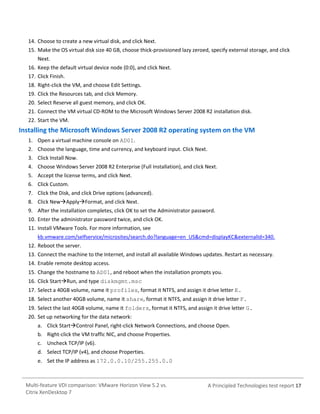 14. Choose to create a new virtual disk, and click Next.
15. Make the OS virtual disk size 40 GB, choose thick-provisioned lazy zeroed, specify external storage, and click
Next.
16. Keep the default virtual device node (0:0), and click Next.
17. Click Finish.
18. Right-click the VM, and choose Edit Settings.
19. Click the Resources tab, and click Memory.
20. Select Reserve all guest memory, and click OK.
21. Connect the VM virtual CD-ROM to the Microsoft Windows Server 2008 R2 installation disk.
22. Start the VM.

Installing the Microsoft Windows Server 2008 R2 operating system on the VM
1. Open a virtual machine console on AD01.
2. Choose the language, time and currency, and keyboard input. Click Next.
3. Click Install Now.
4. Choose Windows Server 2008 R2 Enterprise (Full Installation), and click Next.
5. Accept the license terms, and click Next.
6. Click Custom.
7. Click the Disk, and click Drive options (advanced).
8. Click NewApplyFormat, and click Next.
9. After the installation completes, click OK to set the Administrator password.
10. Enter the administrator password twice, and click OK.
11. Install VMware Tools. For more information, see
kb.vmware.com/selfservice/microsites/search.do?language=en_US&cmd=displayKC&externalId=340.
12. Reboot the server.
13. Connect the machine to the Internet, and install all available Windows updates. Restart as necessary.
14. Enable remote desktop access.
15. Change the hostname to AD01, and reboot when the installation prompts you.
16. Click StartRun, and type diskmgmt.msc
17. Select a 40GB volume, name it profiles, format it NTFS, and assign it drive letter E.
18. Select another 40GB volume, name it share, format it NTFS, and assign it drive letter F.
19. Select the last 40GB volume, name it folders, format it NTFS, and assign it drive letter G.
20. Set up networking for the data network:
a. Click StartControl Panel, right-click Network Connections, and choose Open.
b. Right-click the VM traffic NIC, and choose Properties.
c. Uncheck TCP/IP (v6).
d. Select TCP/IP (v4), and choose Properties.
e. Set the IP address as 172.0.0.10/255.255.0.0

Multi-feature VDI comparison: VMware Horizon View 5.2 vs.
Citrix XenDesktop 7

A Principled Technologies test report 17

 