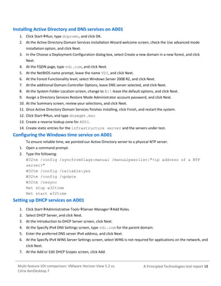 Installing Active Directory and DNS services on AD01
1. Click StartRun, type dcpromo, and click OK.
2. At the Active Directory Domain Services Installation Wizard welcome screen, check the Use advanced mode
installation option, and click Next.
3. In the Choose a Deployment Configuration dialog box, select Create a new domain in a new forest, and click
Next.
4. At the FQDN page, type vdi.com, and click Next.
5. At the NetBIOS name prompt, leave the name VDI, and click Next.
6. At the Forest Functionality level, select Windows Server 2008 R2, and click Next.
7. At the additional Domain Controller Options, leave DNS server selected, and click Next.
8. At the System Folder Location screen, change to E: leave the default options, and click Next.
9. Assign a Directory Services Restore Mode Administrator account password, and click Next.
10. At the Summary screen, review your selections, and click Next.
11. Once Active Directory Domain Services finishes installing, click Finish, and restart the system.
12. Click StartRun, and type dnsmgmt.msc
13. Create a reverse lookup zone for AD01.
14. Create static entries for the infrastructure server and the servers under test.

Configuring the Windows time service on AD01
To ensure reliable time, we pointed our Active Directory server to a physical NTP server.
1. Open a command prompt.
2. Type the following:
W32tm /config /syncfromflags:manual /manualpeerlist:"<ip address of a NTP
server>"
W32tm /config /reliable:yes
W32tm /config /update
W32tm /resync
Net stop w32time
Net start w32time

Setting up DHCP services on AD01
1. Click StartAdministrative ToolsServer ManagerAdd Roles.
2. Select DHCP Server, and click Next.
3. At the Introduction to DHCP Server screen, click Next.
4. At the Specify IPv4 DNS Settings screen, type vdi.com for the parent domain.
5. Enter the preferred DNS server IPv4 address, and click Next.
6. At the Specify IPv4 WINS Server Settings screen, select WINS is not required for applications on the network, and
click Next.
7. At the Add or Edit DHCP Scopes screen, click Add.

Multi-feature VDI comparison: VMware Horizon View 5.2 vs.
Citrix XenDesktop 7

A Principled Technologies test report 18

 