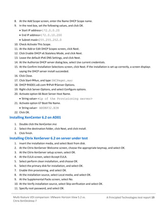 8. At the Add Scope screen, enter the Name DHCP Scope name.
9. In the next box, set the following values, and click OK.
 Start IP address=172.0.0.20
 End IP address=172.0.10.200
 Subnet mask=255.255.252.0
10. Check Activate This Scope.
11. At the Add or Edit DHCP Scopes screen, click Next.
12. Click Enable DHCP v6 Stateless Mode, and click Next.
13. Leave the default IPv6 DNS Settings, and click Next.
14. At the Authorize DHCP server dialog box, select Use current credentials.
15. At the Confirm Installation Selections screen, click Next. If the installation is set up correctly, a screen displays
saying the DHCP server install succeeded.
16. Click Close.
17. Click StartRun, and type DHCPmgmt.msc
18. DHCPAD01.vdi.comIPv4Server Options.
19. Right-click Server Options, and select Configure options.
20. Activate option 66 Boot Server Host Name.
 String value= <ip of the Provisioning server>
21. Activate option 67 Boot file Name.
 String value= ARDBP32.BIN
22. Click OK.

Installing XenCenter 6.2 on AD01
1. Double click the XenCenter.msi
2. Select the destination folder, click Next, and click install.
3. Click finish.

Installing Citrix XenServer 6.2 on server under test
1. Insert the installation media, and select Boot from disk.
2. At the Citrix XenServer Welcome screen, choose the appropriate keymap, and select OK.
3. At the Citrix XenServer setup screen, select OK.
4. At the EULA screen, select Accept EULA.
5. Select perform clean installation, and choose OK.
6. Select the primary disk for installation, and select OK.
7. Enable thin provisioning, and select OK.
8. At the installation source, select Local media, and select OK.
9. At the Supplemental Packs screen, select No.
10. At the Verify installation source, select Skip verification and select OK.
11. Specify root password, and select OK.
Multi-feature VDI comparison: VMware Horizon View 5.2 vs.
Citrix XenDesktop 7

A Principled Technologies test report 19

 