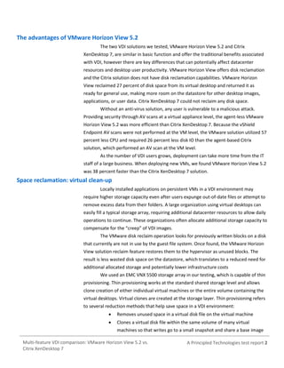 The advantages of VMware Horizon View 5.2
The two VDI solutions we tested, VMware Horizon View 5.2 and Citrix
XenDesktop 7, are similar in basic function and offer the traditional benefits associated
with VDI, however there are key differences that can potentially affect datacenter
resources and desktop user productivity. VMware Horizon View offers disk reclamation
and the Citrix solution does not have disk reclamation capabilities. VMware Horizon
View reclaimed 27 percent of disk space from its virtual desktop and returned it as
ready for general use, making more room on the datastore for other desktop images,
applications, or user data. Citrix XenDesktop 7 could not reclaim any disk space.
Without an anti-virus solution, any user is vulnerable to a malicious attack.
Providing security through AV scans at a virtual appliance level, the agent-less VMware
Horizon View 5.2 was more efficient than Citrix XenDesktop 7. Because the vShield
Endpoint AV scans were not performed at the VM level, the VMware solution utilized 57
percent less CPU and required 26 percent less disk IO than the agent-based Citrix
solution, which performed an AV scan at the VM level.
As the number of VDI users grows, deployment can take more time from the IT
staff of a large business. When deploying new VMs, we found VMware Horizon View 5.2
was 38 percent faster than the Citrix XenDesktop 7 solution.

Space reclamation: virtual clean-up
Locally installed applications on persistent VMs in a VDI environment may
require higher storage capacity even after users expunge out-of-date files or attempt to
remove excess data from their folders. A large organization using virtual desktops can
easily fill a typical storage array, requiring additional datacenter resources to allow daily
operations to continue. These organizations often allocate additional storage capacity to
compensate for the “creep” of VDI images.
The VMware disk reclaim operation looks for previously written blocks on a disk
that currently are not in use by the guest file system. Once found, the VMware Horizon
View solution reclaim feature restores them to the hypervisor as unused blocks. The
result is less wasted disk space on the datastore, which translates to a reduced need for
additional allocated storage and potentially lower infrastructure costs
We used an EMC VNX 5500 storage array in our testing, which is capable of thin
provisioning. Thin provisioning works at the standard shared storage level and allows
clone creation of either individual virtual machines or the entire volume containing the
virtual desktops. Virtual clones are created at the storage layer. Thin provisioning refers
to several reduction methods that help save space in a VDI environment:


Removes unused space in a virtual disk file on the virtual machine



Clones a virtual disk file within the same volume of many virtual
machines so that writes go to a small snapshot and share a base image

Multi-feature VDI comparison: VMware Horizon View 5.2 vs.
Citrix XenDesktop 7

A Principled Technologies test report 2

 
