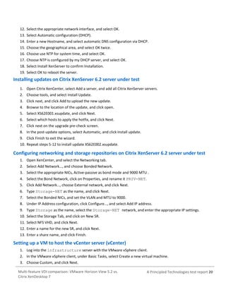12. Select the appropriate network interface, and select OK.
13. Select Automatic configuration (DHCP).
14. Enter a new Hostname, and select automatic DNS configuration via DHCP.
15. Choose the geographical area, and select OK twice.
16. Choose use NTP for system time, and select OK.
17. Choose NTP is configured by my DHCP server, and select OK.
18. Select Install XenServer to confirm Installation.
19. Select OK to reboot the server.

Installing updates on Citrix XenServer 6.2 server under test
1. Open Citrix XenCenter, select Add a server, and add all Citrix XenServer servers.
2. Choose tools, and select Install Update.
3. Click next, and click Add to upload the new update.
4. Browse to the location of the update, and click open.
5. Select XS62E001.xsupdate, and click Next.
6. Select which hosts to apply the hotfix, and click Next.
7. Click next on the upgrade pre-check screen.
8. In the post-update options, select Automatic, and click Install update.
9. Click Finish to exit the wizard.
10. Repeat steps 5-12 to install update XS62E002.xsupdate.

Configuring networking and storage repositories on Citrix XenServer 6.2 server under test
1. Open XenCenter, and select the Networking tab.
2. Select Add Network…, and choose Bonded Network.
3. Select the appropriate NICs, Active-passive as bond mode and 9000 MTU .
4. Select the Bond Network, click on Properties, and rename it PRIV-NET.
5. Click Add Network…, choose External network, and click Next.
6. Type Storage-NET as the name, and click Next.
7. Select the Bonded NICs, and set the VLAN and MTU to 9000.
8. Under IP Address configuration, click Configure…, and select Add IP address.
9. Type Storage as the name, select the Storage-NET network, and enter the appropriate IP settings.
10. Select the Storage Tab, and click on New SR.
11. Select NFS VHD, and click Next.
12. Enter a name for the new SR, and click Next.
13. Enter a share name, and click Finish.

Setting up a VM to host the vCenter server (vCenter)
1. Log into the infrastructure server with the VMware vSphere client.
2. In the VMware vSphere client, under Basic Tasks, select Create a new virtual machine.
3. Choose Custom, and click Next.
Multi-feature VDI comparison: VMware Horizon View 5.2 vs.
Citrix XenDesktop 7

A Principled Technologies test report 20

 