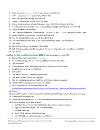 4. Assign the name vCenter to the virtual machine, and click Next.
5. Select infrastructure as the host, and click Next.
6. Select the appropriate storage, and click Next.
7. Choose Virtual Machine Version 8, and click Next.
8. Choose Windows, choose Microsoft Windows Server 2008 R2 (64-bit), and click Next.
9. For CPUs, select one virtual processor socket, and four cores per virtual socket, and click Next.
10. Choose 8GB RAM, and click Next.
11. Click 1 for the number of NICs, select VMXNET3, connect to the PRIV-NET port group, and click Next.
12. Leave the default virtual storage controller, and click Next.
13. Keep the default virtual device node (0:0), and click Next.
14. Connect the VM virtual CD-ROM to the Microsoft Windows 2008 R2 installation disk.
15. Click Finish.
16. Right-click the vCenter VM, and click Edit settings.
17. Click the Resources tab, click Memory, check the Reserve all guest memory checkbox, and click OK.
18. Start the VM.

Installing the Microsoft Windows Server 2008 R2 operating system on the VM
1. Open a virtual machine console on vCenter.
2. Choose the language, time and currency, and keyboard input. Click Next.
3. Click Install Now.
4. Choose Windows Server 2008 R2 Enterprise (Full Installation), and click Next.
5. Accept the license terms, and click Next.
6. Click Custom.
7. Click the Disk, and click Drive options (advanced).
8. Click NewApplyFormat, and click Next.
9. After the installation completes, click OK to set the Administrator password.
10. Enter the administrator password twice, and click OK.
11. Install VMware Tools. For more information, see
kb.vmware.com/selfservice/microsites/search.do?language=en_US&cmd=displayKC&externalId=340.
12. Reboot.
13. Connect the machine to the Internet, and install all available Windows updates. Restart as necessary.
14. Enable remote desktop access.
15. Change the hostname to vCenter, and reboot when the installation prompts you.
16. Set up networking for the data network:
a. Click Start, Control Panel, right-click Network Connections, and choose Open.
b. Right-click the VM traffic NIC, and choose Properties.
c. Uncheck TCP/IP (v6).
d. Select TCP/IP (v4), and choose Properties.
e. Set the IP address, subnet, gateway, and DNS server.
Multi-feature VDI comparison: VMware Horizon View 5.2 vs.
Citrix XenDesktop 7

A Principled Technologies test report 21

 