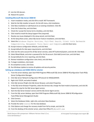 17. Join the VDI domain.
18. Reboot the system.

Installing Microsoft SQL Server 2008 R2
1. Insert installation media, and click OK to install .NET framework.
2. Wait for the SQL Installer to launch. On the left menu, click Installation.
3. Click New installation or add features to an existing installation. Click OK.
4. Enter the Product Key, and click Next.
5. Check the I accept the license terms checkbox, and click Next.
6. Click Install to install the Setup Support Files (required).
7. Resolve any issues displayed in the setup wizard, and click Next.
8. At the Setup Role screen, select SQL Server Feature Installation, and click Next.
9. Select the Database Engine Services, Full-Text Search, Client tools Backwards
Compatibility, Management Tools Basic and Complete, and click Next twice.
10. Accept instance configuration defaults, and click Next.
11. Accept defaults for disk space requirements, and click Next.
12. Click Use the same account for all SQL Server services, select NT AuthoritySystem, and click OK. Click Next.
13. Select Mixed Mode, and enter a password for the SA account. Click Add Current User, and click Next.
14. Accept defaults for error reporting, and click Next.
15. Review installation configuration rules check, and click Next.
16. To begin installation, click Install.
17. At completion screen, click Close.
18. Run Windows Update to receive all updates and security patches.

Setting up a database and ODBC DSN for vCenter
1. From the server desktop, open StartAll ProgramsMicrosoft SQL Server 2008 R2Configuration ToolsSQL
Server Configuration Manager.
2. Click SQL Server Network ConfigurationProtocols for MSSQLSERVER.
3. Right-click TCP/IP, and select Enabled.
4. Click SQL Servicesright-click SQL Server Browser, and select Properties.
5. In the SQL Server Browser Properties, select the Services tab, change the Start mode to Automatic, and click OK.
Repeat this step for the SQL Server Agent service.
6. Start the SQL Server browser service and the SQL Server Agent service.
7. From the SQL server desktop, open StartAll ProgramsMicrosoft SQL Server 2008 R2Configuration
ToolsSQL Server Management Studio
8. Click Connect.
9. Select the Databases folder, right-click, and select New Database
10. Provide the name vcenter for the new database.
11. Click Options and change the recovery model from full to simple, and click OK.
12. From the desktop of the vCenter server, select StartRunodbcad32.exe
Multi-feature VDI comparison: VMware Horizon View 5.2 vs.
Citrix XenDesktop 7

A Principled Technologies test report 22

 