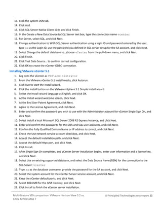 13. Click the system DSN tab.
14. Click Add.
15. Click SQL Server Native Client 10.0, and click Finish.
16. In the Create a New Data Source to SQL Server text box, type the connection name vcenter
17. For Server, select SQL, and click Next.
18. Change authentication to With SQL Server authentication using a login ID and password entered by the user,
type sa as the Login ID, use the password you defined in SQL server setup for the SA account, and click Next.
19. Select Change the default database to:, choose vCenter from the pull-down menu, and click Next.
20. Click Finish.
21. Click Test Data Source… to confirm correct configuration.
22. Click OK to create the vCenter ODBC connection.

Installing VMware vCenter 5.1
1. Log onto the vCenter as VDIadministrator
2. From the VMware vCenter 5.1 install media, click Autorun.
3. Click Run to start the install wizard.
4. Click the Install button on the VMware vSphere 5.1 Simple Install wizard.
5. Select the Install wizard language as English, and click OK.
6. At the Install wizard welcome screen, click Next.
7. At the End User Patent Agreement, click Next.
8. Agree to the License Agreement, and click Next.
9. Enter and confirm the password you wish to use with the Administrator account for vCenter Single Sign On, and
click Next.
10. Select Install a local Microsoft SQL Server 2008 R2 Express Instance, and click Next.
11. Enter and confirm the passwords for the DBA and SQL user accounts, and click Next.
12. Confirm the Fully Qualified Domain Name or IP address is correct, and click Next.
13. Check the Use network service account checkbox, and click Next.
14. Accept the default installation path, and click Next.
15. Accept the default https port, and click Next.
16. Click Install.
17. After Single Sign On completes, and vCenter Server installation begins, enter user information and a license key,
and click Next.
18. Select Use an existing supported database, and select the Data Source Name (DSN) for the connection to the
SQL Server: vcenter
19. Type sa as the database username, provide the password for the SA account, and click Next.
20. Select the system account for the vCenter Server service account, and click Next.
21. Keep the vCenter default ports, and click Next.
22. Select 1024 MB for the JVM memory, and click Next.
23. Click Install to finish the vCenter server installation.
Multi-feature VDI comparison: VMware Horizon View 5.2 vs.
Citrix XenDesktop 7

A Principled Technologies test report 23

 