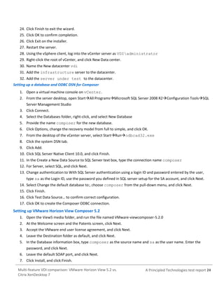 24. Click Finish to exit the wizard.
25. Click OK to confirm completion.
26. Click Exit on the installer.
27. Restart the server.
28. Using the vSphere client, log into the vCenter server as VDIadministrator
29. Right-click the root of vCenter, and click New Data center.
30. Name the New datacenter vdi
31. Add the infrastructure server to the datacenter.
32. Add the server under test to the datacenter.
Setting up a database and ODBC DSN for Composer
1. Open a virtual machine console on vCenter.
2. From the server desktop, open StartAll ProgramsMicrosoft SQL Server 2008 R2Configuration ToolsSQL
Server Management Studio
3. Click Connect.
4. Select the Databases folder, right-click, and select New Database
5. Provide the name composer for the new database.
6. Click Options, change the recovery model from full to simple, and click OK.
7. From the desktop of the vCenter server, select StartRunodbcad32.exe
8. Click the system DSN tab.
9. Click Add.
10. Click SQL Server Native Client 10.0, and click Finish.
11. In the Create a New Data Source to SQL Server text box, type the connection name composer
12. For Server, select SQL, and click Next.
13. Change authentication to With SQL Server authentication using a login ID and password entered by the user,
type sa as the Login ID, use the password you defined in SQL server setup for the SA account, and click Next.
14. Select Change the default database to:, choose composer from the pull-down menu, and click Next.
15. Click Finish.
16. Click Test Data Source… to confirm correct configuration.
17. Click OK to create the Composer ODBC connection.

Setting up VMware Horizon View Composer 5.2
1. Open the View5 media folder, and run the file named VMware-viewcomposer-5.2.0
2. At the Welcome screen and the Patents screen, click Next.
3. Accept the VMware end user license agreement, and click Next.
4. Leave the Destination folder as default, and click Next.
5. In the Database information box, type composer as the source name and sa as the user name. Enter the
password, and click Next.
6. Leave the default SOAP port, and click Next.
7. Click Install, and click Finish.
Multi-feature VDI comparison: VMware Horizon View 5.2 vs.
Citrix XenDesktop 7

A Principled Technologies test report 24

 