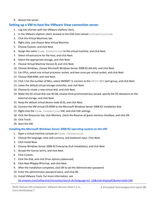 8. Restart the server.

Setting up a VM to host the VMware View connection server
1. Log into vCenter with the VMware vSphere client.
2. In the VMware vSphere client, browse to the ESXi host named infrastructure.
3. Click the Virtual Machines tab.
4. Right-click, and choose New Virtual Machine.
5. Choose Custom, and click Next.
6. Assign the name View Connection to the virtual machine, and click Next.
7. Select infrastructure for the host, and click Next.
8. Select the appropriate storage, and click Next.
9. Choose Virtual Machine Version 8, and click Next.
10. Choose Windows, choose Microsoft Windows Server 2008 R2 (64-bit), and click Next.
11. For CPUs, select one virtual processor socket, and two cores per virtual socket, and click Next.
12. Choose 4GB RAM, and click Next.
13. Click 1 for the number of NICs, select VMXNET 3, connect to the PRIV-NET port group, and click Next.
13. Leave the default virtual storage controller, and click Next.
14. Choose to create a new virtual disk, and click Next.
14. Make the OS virtual disk size 40 GB, choose thick-provisioned lazy zeroed, specify the OS datastore on the
external storage, and click Next.
15. Keep the default virtual device node (0:0), and click Next.
16. Connect the VM virtual CD-ROM to the Microsoft Windows Server 2008 R2 installation disk.
17. Right-click the View Connection VM, and click Edit settings.
18. Click the Resources tab, click Memory, check the Reserve all guest memory checkbox, and click OK.
19. Click Finish.
20. Start the VM.

Installing the Microsoft Windows Server 2008 R2 operating system on the VM
1. Open a virtual machine console on View Connection.
2. Choose the language, time and currency, and keyboard input. Click Next.
3. Click Install Now.
4. Choose Windows Server 2008 R2 Enterprise (Full Installation), and click Next.
5. Accept the license terms, and click Next.
6. Click Custom.
7. Click the Disk, and click Drive options (advanced).
8. Click NewApplyFormat, and click Next.
9. After the installation completes, click OK to set the Administrator password.
10. Enter the administrator password twice, and click OK.
11. Install VMware Tools. For more information, see
kb.vmware.com/selfservice/microsites/search.do?language=en_US&cmd=displayKC&externalId=340.
Multi-feature VDI comparison: VMware Horizon View 5.2 vs.
Citrix XenDesktop 7

A Principled Technologies test report 25

 