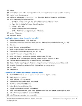 12. Reboot.
13. Connect the machine to the Internet, and install all available Windows updates. Restart as necessary.
14. Enable remote desktop access.
15. Change the hostname to ViewConnection, and reboot when the installation prompts you.
16. Set up networking for the data network:
a. Click Start, Control Panel, right-click Network Connections, and choose Open.
b. Right-click the VM traffic NIC, and choose Properties.
c. Uncheck TCP/IP (v6).
d. Select TCP/IP (v4), and choose Properties.
e. Set the IP address, subnet, gateway, and DNS server.
17. Join the VDI domain.
18. Reboot the system.

Installing the VMware View Connection Server 5.2
1. Log into the server named View Connection.
2. Browse to VMware View installation media, and click VMware-viewconnectionserver-x86_64-5.2.0
3. Click Run.
4. At the Welcome screen, click Next.
5. Agree to the End User License Agreement, and click Next.
6. Keep the default installation directory, and click Next.
7. Select View Standard Server, and click Next.
8. At the Data Recovery screen, enter a backup password, and click Next
9. Allow View Server to configure the Windows firewall automatically, and click Next.
10. Authorize the local administrator to administer View, and click Next.
11. Choose whether to participate in the customer experience improvement program, and click Next.
12. Complete the installation wizard to finish installing View Connection Server.
13. Click Finish.
14. Reboot server.

Configuring the VMware Horizon View Connection Server
1. Open a Web browser to <view connection server FQDN>/admin
2. Log in as administrator
3. Under Licensing, click Edit License…
4. Enter a valid license serial number, and click OK.
5. Open View ConfigurationServers.
6. In the vCenter Servers tab, click Add…
7. Enter vCenter server credentials, and click Next.
8. At the View composer screen, select View Composer co-installed with vCenter Server, and click Next.
9. At the View composer domains screen, click Add…
10. Enter full domain name and user credentials.
Multi-feature VDI comparison: VMware Horizon View 5.2 vs.
Citrix XenDesktop 7

A Principled Technologies test report 26

 