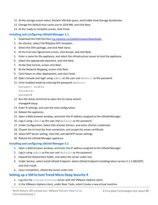 11. At the storage screen select, Reclaim VM disk space, and Enable View Storage Accelerator.
12. Change the Default host cache size to 1024 MB, and click Next.
13. At the ready to complete screen, click Finish.

Installing and configuring vShield Manager 5.1
1. Download the OVA file from my.vmware.com/web/vmware/downloads.
2. On vCenter, select FileDeploy OVF template….
3. Select the OVA package, and click Next twice.
4. At the End User Agreement screen, click Accept, and click Next.
5. Enter a name for the appliance, and select the infrastructure server to host the appliance.
6. Select the appropriate datastore, and click Next.
7. At the Disk Format, screen click Next.
8. At the Network Mapping, screen click Next.
9. Click Power on after deployment, and click Finish.
10. Open Console and login using admin as the user and default as the password.
11. Enter Enabled mode by entering the password default:
manager> enable
Password:
manager#
12. Run the setup command to open the CLI setup wizard:
manager# setup
13. Enter IP settings, and save the new configuration.
14. Reboot the appliance.
15. Open a Web browser window, and enter the IP address assigned to the vShield Manager.
16. Log in using admin as the user and default as the password.
17. Under Configuration, Select Edit vCenter Servers, and enter vCenter credentials.
18. Choose Yes to trust the host connection, and accept the server certificate.
19. Select NTP Server setting, click Edit, and add NTP server settings.
20. Reboot the vShield Manager appliance.

Installing and configuring vShield Manager 5.1
1. Open a Web browser window, and enter the IP address assigned to the vShield Manager.
2. Log in using admin as the user and default as the password.
3. Expand the Datacenters folder, and select the server under test.
4. Under Service, select install vShield Endpoint. Select vShield Endpoint installing latest version 5.1.2-0833297,
and click install.
5. Upon completion, reboot the server under test.

Setting up a VM to host Trend Micro Deep Security 9
1. Log into the infrastructure server with the VMware vSphere client.
2. In the VMware vSphere client, under Basic Tasks, select Create a new virtual machine.
Multi-feature VDI comparison: VMware Horizon View 5.2 vs.
Citrix XenDesktop 7

A Principled Technologies test report 27

 