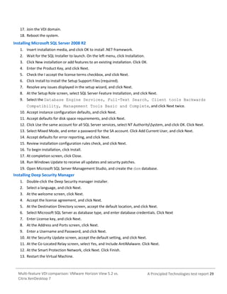 17. Join the VDI domain.
18. Reboot the system.

Installing Microsoft SQL Server 2008 R2
1. Insert installation media, and click OK to install .NET framework.
2. Wait for the SQL Installer to launch. On the left menu, click Installation.
3. Click New installation or add features to an existing installation. Click OK.
4. Enter the Product Key, and click Next.
5. Check the I accept the license terms checkbox, and click Next.
6. Click Install to install the Setup Support Files (required).
7. Resolve any issues displayed in the setup wizard, and click Next.
8. At the Setup Role screen, select SQL Server Feature Installation, and click Next.
9. Select the Database Engine Services, Full-Text Search, Client tools Backwards
Compatibility, Management Tools Basic and Complete, and click Next twice.
10. Accept instance configuration defaults, and click Next.
11. Accept defaults for disk space requirements, and click Next.
12. Click Use the same account for all SQL Server services, select NT AuthoritySystem, and click OK. Click Next.
13. Select Mixed Mode, and enter a password for the SA account. Click Add Current User, and click Next.
14. Accept defaults for error reporting, and click Next.
15. Review installation configuration rules check, and click Next.
16. To begin installation, click Install.
17. At completion screen, click Close.
18. Run Windows Update to receive all updates and security patches.
19. Open Microsoft SQL Server Management Studio, and create the dsm database.

Installing Deep Security Manager
1. Double-click the Deep Security manager installer.
2. Select a language, and click Next.
3. At the welcome screen, click Next.
4. Accept the license agreement, and click Next.
5. At the Destination Directory screen, accept the default location, and click Next.
6. Select Microsoft SQL Server as database type, and enter database credentials. Click Next
7. Enter License key, and click Next.
8. At the Address and Ports screen, click Next.
9. Enter a Username and Password, and click Next.
10. At the Security Update screen, accept the default setting, and click Next.
11. At the Co-Located Relay screen, select Yes, and Include AntiMalware. Click Next.
12. At the Smart Protection Network, click Next. Click Finish.
13. Restart the Virtual Machine.

Multi-feature VDI comparison: VMware Horizon View 5.2 vs.
Citrix XenDesktop 7

A Principled Technologies test report 29

 