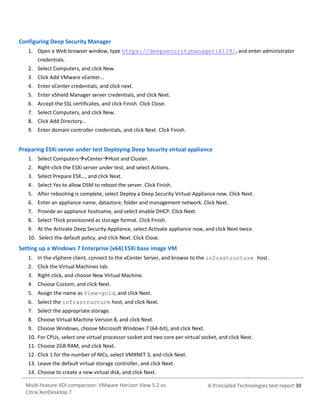Configuring Deep Security Manager
1. Open a Web browser window, type https://deepsecuritymanager:4119/, and enter administrator
credentials.
2. Select Computers, and click New.
3. Click Add VMware vCenter…
4. Enter vCenter credentials, and click next.
5. Enter vShield Manager server credentials, and click Next.
6. Accept the SSL certificates, and click Finish. Click Close.
7. Select Computers, and click New.
8. Click Add Directory…
9. Enter domain controller credentials, and click Next. Click Finish.

Preparing ESXi server under test Deploying Deep Security virtual appliance
1. Select ComputersvCenterHost and Cluster.
2. Right-click the ESXi server under test, and select Actions.
3. Select Prepare ESX…, and click Next.
4. Select Yes to allow DSM to reboot the server. Click Finish.
5. After rebooting is complete, select Deploy a Deep Security Virtual Appliance now. Click Next.
6. Enter an appliance name, datastore, folder and management network. Click Next.
7. Provide an appliance hostname, and select enable DHCP. Click Next.
8. Select Thick provisioned as storage format. Click Finish.
9. At the Activate Deep Security Appliance, select Activate appliance now, and click Next twice.
10. Select the default policy, and click Next. Click Close.

Setting up a Windows 7 Enterprise (x64) ESXi base image VM
1. In the vSphere client, connect to the vCenter Server, and browse to the infrastructure host.
2. Click the Virtual Machines tab.
3. Right-click, and choose New Virtual Machine.
4. Choose Custom, and click Next.
5. Assign the name as View-gold, and click Next.
6. Select the infrastructure host, and click Next.
7. Select the appropriate storage.
8. Choose Virtual Machine Version 8, and click Next.
9. Choose Windows, choose Microsoft Windows 7 (64-bit), and click Next.
10. For CPUs, select one virtual processor socket and two core per virtual socket, and click Next.
11. Choose 2GB RAM, and click Next.
12. Click 1 for the number of NICs, select VMXNET 3, and click Next.
13. Leave the default virtual storage controller, and click Next.
14. Choose to create a new virtual disk, and click Next.
Multi-feature VDI comparison: VMware Horizon View 5.2 vs.
Citrix XenDesktop 7

A Principled Technologies test report 30

 