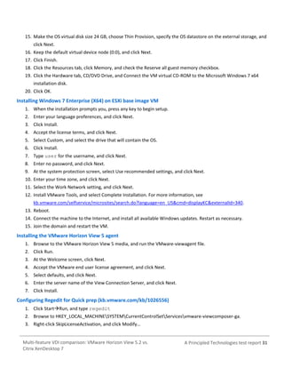 15. Make the OS virtual disk size 24 GB, choose Thin Provision, specify the OS datastore on the external storage, and
click Next.
16. Keep the default virtual device node (0:0), and click Next.
17. Click Finish.
18. Click the Resources tab, click Memory, and check the Reserve all guest memory checkbox.
19. Click the Hardware tab, CD/DVD Drive, and Connect the VM virtual CD-ROM to the Microsoft Windows 7 x64
installation disk.
20. Click OK.

Installing Windows 7 Enterprise (X64) on ESXi base image VM
1. When the installation prompts you, press any key to begin setup.
2. Enter your language preferences, and click Next.
3. Click Install.
4. Accept the license terms, and click Next.
5. Select Custom, and select the drive that will contain the OS.
6. Click Install.
7. Type user for the username, and click Next.
8. Enter no password, and click Next.
9. At the system protection screen, select Use recommended settings, and click Next.
10. Enter your time zone, and click Next.
11. Select the Work Network setting, and click Next.
12. Install VMware Tools, and select Complete Installation. For more information, see
kb.vmware.com/selfservice/microsites/search.do?language=en_US&cmd=displayKC&externalId=340.
13. Reboot.
14. Connect the machine to the Internet, and install all available Windows updates. Restart as necessary.
15. Join the domain and restart the VM.

Installing the VMware Horizon View 5 agent
1. Browse to the VMware Horizon View 5 media, and run the VMware-viewagent file.
2. Click Run.
3. At the Welcome screen, click Next.
4. Accept the VMware end user license agreement, and click Next.
5. Select defaults, and click Next.
6. Enter the server name of the View Connection Server, and click Next.
7. Click Install.

Configuring Regedit for Quick prep (kb.vmware.com/kb/1026556)
1. Click StartRun, and type regedit
2. Browse to HKEY_LOCAL_MACHINESYSTEMCurrentControlSetServicesvmware-viewcomposer-ga.
3. Right-click SkipLicenseActivation, and click Modify…

Multi-feature VDI comparison: VMware Horizon View 5.2 vs.
Citrix XenDesktop 7

A Principled Technologies test report 31

 