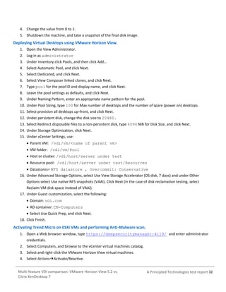 4. Change the value from 0 to 1.
5. Shutdown the machine, and take a snapshot of the final disk image.

Deploying Virtual Desktops using VMware Horizon View.
1. Open the View Administrator.
2. Log in as administrator
3. Under Inventory click Pools, and then click Add…
4. Select Automatic Pool, and click Next.
5. Select Dedicated, and click Next.
6. Select View Composer linked clones, and click Next.
7. Type pool for the pool ID and display name, and click Next.
8. Leave the pool settings as defaults, and click Next.
9. Under Naming Pattern, enter an appropriate name pattern for the pool.
10. Under Pool Sizing, type 100 for Max number of desktops and the number of spare (power on) desktops.
11. Select provision all desktops up-front, and click Next.
12. Under persistent disk, change the disk size to 20480.
13. Select Redirect disposable files to a non-persistent disk, type 4096 MB for Disk Size, and click Next.
14. Under Storage Optimization, click Next.
15. Under vCenter Settings, use:
 Parent VM: /vdi/vm/<name of parent vm>
 VM folder: /vdi/vm/Pool
 Host or cluster: /vdi/host/server under test
 Resource pool: /vdi/host/server under test/Resources
 Datastores= NFS datastore , Overcommit: Conservative
16. Under Advanced Storage Options, select Use View Storage Accelerator (OS disk, 7 days) and under Other
Options select Use native NFS snapshots (VAAI). Click Next (in the case of disk reclamation testing, select
Reclaim VM disk space instead of VAAI).
17. Under Guest customization, select the following:
 Domain: vdi.com
 AD container: CN=Computers
 Select Use Quick Prep, and click Next.
18. Click Finish.

Activating Trend Micro on ESXi VMs and performing Anti-Malware scan.
1. Open a Web browser window, type https://deepsecuritymanager:4119/ and enter administrator
credentials.
2. Select Computers, and browse to the vCenter virtual machines catalog.
3. Select and right-click the VMware Horizon View virtual machines.
4. Select ActionsActivate/Reactive.
Multi-feature VDI comparison: VMware Horizon View 5.2 vs.
Citrix XenDesktop 7

A Principled Technologies test report 32

 