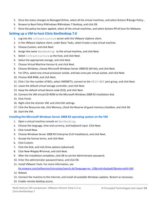 5. Once the status changes to Managed Online, select all the virtual machines, and select ActionsAssign Policy…
6. Browse to Base PolicyWindowsWindows 7 Desktop, and click OK.
7. Once the policy has been applied, select all the virtual machines, and select ActionsFull Scan for Malware.

Setting up a VM to host Citrix XenDesktop 7.0
1. Log into the infrastructure server with the VMware vSphere client.
2. In the VMware vSphere client, under Basic Tasks, select Create a new virtual machine.
3. Choose Custom, and click Next.
4. Assign the name XenDesktop to the virtual machine, and click Next.
5. Select infrastructure as the host, and click Next.
6. Select the appropriate storage, and click Next.
7. Choose Virtual Machine Version 8, and click Next.
8. Choose Windows, choose Microsoft Windows Server 2008 R2 (64-bit), and click Next.
9. For CPUs, select one virtual processor socket, and two cores per virtual socket, and click Next.
10. Choose 4GB RAM, and click Next.
11. Click 1 for the number of NICs, select VMXNET3, connect to the PRIV-NET port group, and click Next.
12. Leave the default virtual storage controller, and click Next.
13. Keep the default virtual device node (0:0), and click Next.
14. Connect the VM virtual CD-ROM to the Microsoft Windows 2008 R2 installation disk.
15. Click Finish.
16. Right-click the vCenter VM, and click Edit settings.
17. Click the Resources tab, click Memory, check the Reserve all guest memory checkbox, and click OK.
18. Start the VM.

Installing the Microsoft Windows Server 2008 R2 operating system on the VM
1. Open a virtual machine console on XenDesktop.
2. Choose the language, time and currency, and keyboard input. Click Next.
3. Click Install Now.
4. Choose Windows Server 2008 R2 Enterprise (Full Installation), and click Next.
5. Accept the license terms, and click Next.
6. Click Custom.
7. Click the Disk, and click Drive options (advanced).
8. Click NewApplyFormat, and click Next.
9. After the installation completes, click OK to set the Administrator password.
10. Enter the administrator password twice, and click OK.
11. Install VMware Tools. For more information, see
kb.vmware.com/selfservice/microsites/search.do?language=en_US&cmd=displayKC&externalId=340.
12. Reboot.
13. Connect the machine to the Internet, and install all available Windows updates. Restart as necessary.
14. Enable remote desktop access.
Multi-feature VDI comparison: VMware Horizon View 5.2 vs.
Citrix XenDesktop 7

A Principled Technologies test report 33

 